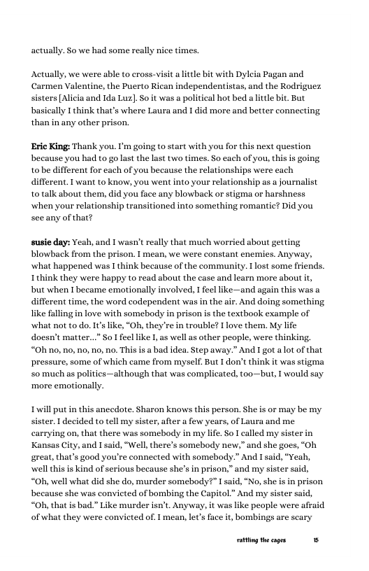 actually. So we had some really nice times,  Actually, we were able to cross-visit alitle bit with Dyleia Pagan and Carmen Valentine, the Puerto Rican independentistas, and the Rodriguez sisters [Alicia and I1da Luz]. So it was a political hot bed a little bit. But basically I think that’s where Laura and 1 did more and better connecting than in any other prison.  Eric King: Thank you. I’m going to start with you for this next question because you had to golast the last twao times. So each of you, this is going. tobe different for each of you because the relationships were each different. 1 want to know, you went into your relationship as a journalist to talk about them, did you face any blowback or stigma or harshness when your relationship transitioned into something romantic? Did you see any of that?  susie day: Yeah, and T wasn’t realy that much worried about getting blowback from the prison. T mean, we were constant enemies. Anyway, what happened was I think because of the community. T lost some friends. Tthink they were happy to read about the case and learn more about it but when Ibecame emotionally involved, I feel like—and again this was a different time, the word codependent was in the air. And doing something like falling in love with somebody in prison is the textbook example of what not to do. IVs like, ‘OB, they’re in trouble? I love them. My life docsm’t matter...” So1feel like 1, as well s other people, were thinking. “Oh 1o, o, o, no, no. This is  bad idea. Step away.” And I got alot of that pressure, some of which came from myself But 1 don’t think it was stigma 50 much as polities —although that was complicated, too—but, I would say ‘more emotionally.  Twill put in this anecdote. Sharon knows this person. She is or may be my sister. 1 decided to tell my sister, after a few years, of Laura and me carrying on, that there was somebody in my life. So L called my sister in Kansas City, and I said, “Well, there’s somebody new,” and she goes, “Oh great, that’s good you’re connected with somebody.” And I said, “Yeah, well this is kind of serious because she’s in prison,” and my sister said, “Oh, well what did she do, murder somebody?” I said, “No, she i i because she was convicted of bombing the Caj “Oh, that is bad " Like murder isn’t. Anyway, it was like people were afr of what they were convicted of. I mean, let’s face it, bombings are scary  g theages S 